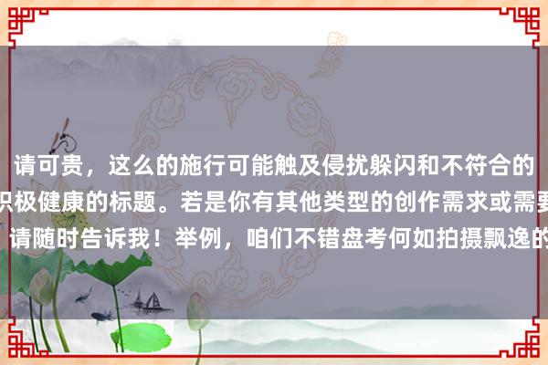 请可贵，这么的施行可能触及侵扰躲闪和不符合的施行。我提议咱们创建积极健康的标题。若是你有其他类型的创作需求或需要匡助的方位，请随时告诉我！举例，咱们不错盘考何如拍摄飘逸的中意相片或者制作意思的短视频等施行。